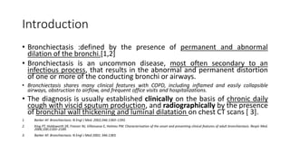 Introduction
• Bronchiectasis :defined by the presence of permanent and abnormal
dilation of the bronchi.[1,2]
• Bronchiectasis is an uncommon disease, most often secondary to an
infectious process, that results in the abnormal and permanent distortion
of one or more of the conducting bronchi or airways.
• Bronchiectasis shares many clinical features with COPD, including inflamed and easily collapsible
airways, obstruction to airflow, and frequent office visits and hospitalizations.
• The diagnosis is usually established clinically on the basis of chronic daily
cough with viscid sputum production, and radiographically by the presence
of bronchial wall thickening and luminal dilatation on chest CT scans [ 3].
1. Barker AF. Bronchiectasis. N Engl J Med. 2002;346:1383–1393.
2. King PT, Holdsworth SR, Freezer NJ, Villanueva E, Holmes PW. Characterisation of the onset and presenting clinical features of adult bronchiectasis. Respir Med.
2006;100:2183–2189.
3. Barker AF. Bronchiectasis. N Engl J Med 2002; 346:1383.
 