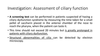 Investigation: Assessment of ciliary function
• A screening test can be performed in patients suspected of having a
ciliary dysfunction syndrome by measuring the time taken for a small
pellet of saccharin placed in the anterior chamber of the nose to
reach the pharynx, when the patient can taste it.
• This time should not exceed 20 minutes but is greatly prolonged in
patients with ciliary dysfunction.
• Structural abnormalities of cilia can be detected by electron
microscopy.
 
