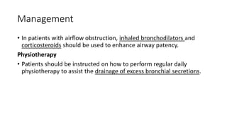 Management
• In patients with airflow obstruction, inhaled bronchodilators and
corticosteroids should be used to enhance airway patency.
Physiotherapy
• Patients should be instructed on how to perform regular daily
physiotherapy to assist the drainage of excess bronchial secretions.
 