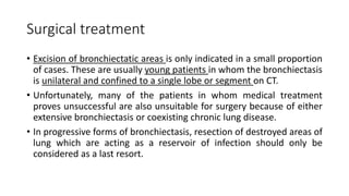 Surgical treatment
• Excision of bronchiectatic areas is only indicated in a small proportion
of cases. These are usually young patients in whom the bronchiectasis
is unilateral and confined to a single lobe or segment on CT.
• Unfortunately, many of the patients in whom medical treatment
proves unsuccessful are also unsuitable for surgery because of either
extensive bronchiectasis or coexisting chronic lung disease.
• In progressive forms of bronchiectasis, resection of destroyed areas of
lung which are acting as a reservoir of infection should only be
considered as a last resort.
 