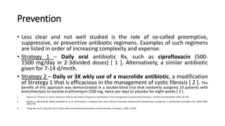 Prevention
• Less clear and not well studied is the role of so-called preemptive,
suppressive, or preventive antibiotic regimens. Examples of such regimens
are listed in order of increasing complexity and expense.
• Strategy 1 – Daily oral antibiotic Rx, such as ciprofloxacin (500-
1500 mg/day in 2-3divided doses) [ 1 ]. Alternatively, a similar antibiotic
given for 7-14 d/mnth.
• Strategy 2 – Daily or 3X wkly use of a macrolide antibiotic, a modification
of Strategy 1 that is efficacious in the management of cystic fibrosis [ 2 ]. The
benefit of this approach was demonstrated in a double-blind trial that randomly assigned 19 patients with
bronchiectasis to receive erythromycin (500 mg, twice per day) or placebo for eight weeks [ 3 ].
1. Rayner CF, Tillotson G, Cole PJ, Wilson R. Efficacy and safety of long-term ciprofloxacin in the management of severe bronchiectasis. J Antimicrob Chemother 1994; 34:149.
2. Saiman L, Marshall BC, Mayer-Hamblett N, et al. Azithromycin in patients with cystic fibrosis chronically infected with Pseudomonas aeruginosa: a randomized controlled trial. JAMA 2003;
290:1749.
3. Tsang KW, Ho PI, Chan KN, et al. A pilot study of low-dose erythromycin in bronchiectasis. Eur Respir J 1999; 13:361.
 