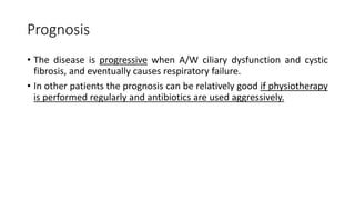 Prognosis
• The disease is progressive when A/W ciliary dysfunction and cystic
fibrosis, and eventually causes respiratory failure.
• In other patients the prognosis can be relatively good if physiotherapy
is performed regularly and antibiotics are used aggressively.
 
