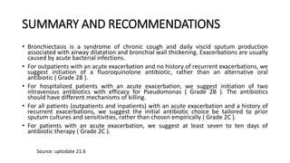 SUMMARY AND RECOMMENDATIONS
• Bronchiectasis is a syndrome of chronic cough and daily viscid sputum production
associated with airway dilatation and bronchial wall thickening. Exacerbations are usually
caused by acute bacterial infections.
• For outpatients with an acute exacerbation and no history of recurrent exacerbations, we
suggest initiation of a fluoroquinolone antibiotic, rather than an alternative oral
antibiotic ( Grade 2B ).
• For hospitalized patients with an acute exacerbation, we suggest initiation of two
intravenous antibiotics with efficacy for Pseudomonas ( Grade 2B ). The antibiotics
should have different mechanisms of killing.
• For all patients (outpatients and inpatients) with an acute exacerbation and a history of
recurrent exacerbations, we suggest the initial antibiotic choice be tailored to prior
sputum cultures and sensitivities, rather than chosen empirically ( Grade 2C ).
• For patients with an acute exacerbation, we suggest at least seven to ten days of
antibiotic therapy ( Grade 2C ).
Source: uptodate 21.6
 