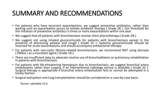 SUMMARY AND RECOMMENDATIONS
• For patients who have recurrent exacerbations, we suggest preventive antibiotics, rather than
waiting until an exacerbation occurs to initiate antibiotic therapy ( Grade 2B ). Our threshold for
the initiation of preventive antibiotics is three or more exacerbations within one year.
• We suggest that all patients with bronchiectasis receive chest physiotherapy ( Grade 2B ).
• We suggest not using inhaled glucocorticoids for patients with bronchiectasis except in the
presence of distressing wheeze and cough ( Grade 2C ). Systemic glucocorticoids should be
reserved for acute exacerbations and should accompany antibacterial therapy.
• For patients with non-cystic fibrosis-related bronchiectasis, we recommend NOT using dornase
( DNAse ) as a mucolytic agent ( Grade 1A ).
• There are insufficient data to advocate routine use of bronchodilators or pulmonary rehabilitation
in patients with bronchiectasis.
• For patients with life-threatening hemoptysis due to bronchiectasis, we suggest bronchial artery
embolization rather than surgery, if an interventional radiology service is available ( Grade 2C ).
Surgical therapy is appropriate if bronchial artery embolization fails or cannot be attempted in a
timely fashion.
• Surgical extirpation and lung transplantation should be considered on a case-by-case basis.
Source: uptodate 21.6
 