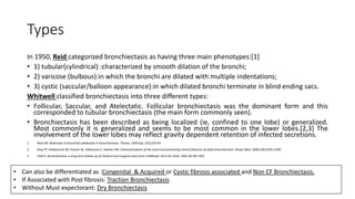 Types
In 1950, Reid categorized bronchiectasis as having three main phenotypes:[1]
• 1) tubular(cylindrical) :characterized by smooth dilation of the bronchi;
• 2) varicose (bulbous):in which the bronchi are dilated with multiple indentations;
• 3) cystic (saccular/balloon appearance):in which dilated bronchi terminate in blind ending sacs.
Whitwell classified bronchiectasis into three different types:
• Follicular, Saccular, and Atelectatic. Follicular bronchiectasis was the dominant form and this
corresponded to tubular bronchiectasis (the main form commonly seen).
• Bronchiectasis has been described as being localized (ie, confined to one lobe) or generalized.
Most commonly it is generalized and seems to be most common in the lower lobes.[2,3] The
involvement of the lower lobes may reflect gravity dependent retention of infected secretions.
1. Reid LM. Reduction in bronchial subdivision in bronchiectasis. Thorax. 1950 Sep. 5(3):233-47.
2. King PT, Holdsworth SR, Freezer NJ, Villanueva E, Holmes PW. Characterisation of the onset and presenting clinical features of adult bronchiectasis. Respir Med. 2006;100:2183–2189.
3. Field E. Bronchiectasis: a long-term follow-up of medical and surgical cases from childhood. Arch Dis Child. 1961;36:587–603.
• Can also be differentiated as :Congenital & Acquired or Cystic fibrosis associated and Non CF Bronchiectasis.
• If Associated with Post fibrosis: Traction Bronchiectasis
• Without Must expectorant: Dry Bronchiectasis
 