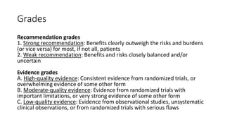 Grades
Recommendation grades
1. Strong recommendation: Benefits clearly outweigh the risks and burdens
(or vice versa) for most, if not all, patients
2. Weak recommendation: Benefits and risks closely balanced and/or
uncertain
Evidence grades
A. High-quality evidence: Consistent evidence from randomized trials, or
overwhelming evidence of some other form
B. Moderate-quality evidence: Evidence from randomized trials with
important limitations, or very strong evidence of some other form
C. Low-quality evidence: Evidence from observational studies, unsystematic
clinical observations, or from randomized trials with serious flaws
 
