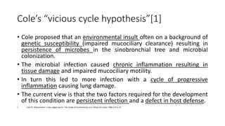 Cole’s “vicious cycle hypothesis”[1]
• Cole proposed that an environmental insult often on a background of
genetic susceptibility (impaired mucociliary clearance) resulting in
persistence of microbes in the sinobronchial tree and microbial
colonization.
• The microbial infection caused chronic inflammation resulting in
tissue damage and impaired mucociliary motility.
• In turn this led to more infection with a cycle of progressive
inflammation causing lung damage.
• The current view is that the two factors required for the development
of this condition are persistent infection and a defect in host defense.
1. Cole PJ. Inflammation: a two-edged sword – the model of bronchiectasis.Eur J Respir Dis Suppl. 1986;147:6–15.
 