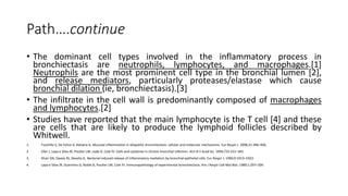 Path….continue
• The dominant cell types involved in the inflammatory process in
bronchiectasis are neutrophils, lymphocytes, and macrophages.[1]
Neutrophils are the most prominent cell type in the bronchial lumen [2],
and release mediators, particularly proteases/elastase which cause
bronchial dilation (ie, bronchiectasis).[3]
• The infiltrate in the cell wall is predominantly composed of macrophages
and lymphocytes.[2]
• Studies have reported that the main lymphocyte is the T cell [4] and these
are cells that are likely to produce the lymphoid follicles described by
Whitwell.
1. Fuschillo S, De Felice A, Balzano G. Mucosal inflammation in idiopathic bronchiectasis: cellular and molecular mechanisms. Eur Respir J. 2008;31:396–406.
2. Eller J, Lapa e Silva JR, Poulter LW, Lode H, Cole PJ. Cells and cytokines in chronic bronchial infection. Ann N Y Acad Sci. 1994;725:331–345.
3. Khair OA, Davies RJ, Devalia JL. Bacterial-induced release of inflammatory mediators by bronchial epithelial cells. Eur Respir J. 1996;9:1913–1922.
4. Lapa e Silva JR, Guerreiro D, Noble B, Poulter LW, Cole PJ. Immunopathology of experimental bronchiectasis. Am J Respir Cell Mol Biol. 1989;1:297–304.
 