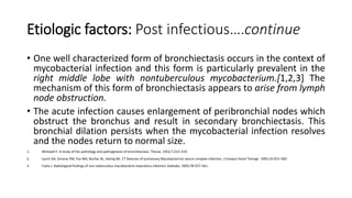 Etiologic factors: Post infectious….continue
• One well characterized form of bronchiectasis occurs in the context of
mycobacterial infection and this form is particularly prevalent in the
right middle lobe with nontuberculous mycobacterium.[1,2,3] The
mechanism of this form of bronchiectasis appears to arise from lymph
node obstruction.
• The acute infection causes enlargement of peribronchial nodes which
obstruct the bronchus and result in secondary bronchiectasis. This
bronchial dilation persists when the mycobacterial infection resolves
and the nodes return to normal size.
1. Whitwell F. A study of the pathology and pathogenesis of bronchiectasis. Thorax. 1952;7:213–219.
2. Lynch DA, Simone PM, Fox MA, Bucher BL, Heinig MJ. CT features of pulmonary Mycobacterium avium complex infection. J Comput Assist Tomogr. 1995;19:353–360.
3. Fujita J. Radiological findings of non-tuberculous mycobacteria respiratory infection. Kekkaku. 2003;78:557–561.
 