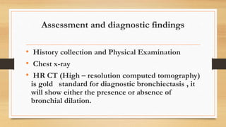 Assessment and diagnostic findings
• History collection and Physical Examination
• Chest x-ray
• HR CT (High – resolution computed tomography)
is gold standard for diagnostic bronchiectasis , it
will show either the presence or absence of
bronchial dilation.
 