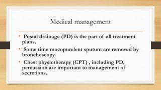 Medical management
• Postal drainage (PD) is the part of all treatment
plans.
• Some time mocopurelent sputum are removed by
bronchoscopy.
• Chest physiotherapy (CPT) , including PD,
percussion are important to management of
secretions.
 