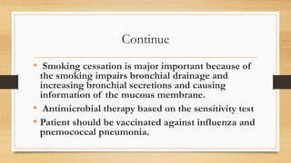 Continue
• Smoking cessation is major important because of
the smoking impairs bronchial drainage and
increasing bronchial secretions and causing
information of the mucous membrane.
• Antimicrobial therapy based on the sensitivity test
• Patient should be vaccinated against influenza and
pnemococcal pneumonia.
 