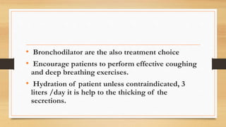 • Bronchodilator are the also treatment choice
• Encourage patients to perform effective coughing
and deep breathing exercises.
• Hydration of patient unless contraindicated, 3
liters /day it is help to the thicking of the
secretions.
 