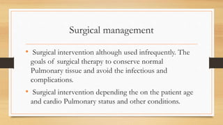 Surgical management
• Surgical intervention although used infrequently. The
goals of surgical therapy to conserve normal
Pulmonary tissue and avoid the infectious and
complications.
• Surgical intervention depending the on the patient age
and cardio Pulmonary status and other conditions.
 