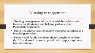 Nursing management
• Nursing management of patients with bronchiectasis
focuses on alleviating and helping patients clear
Pulmonary secretions.
• Patients teaching targeted mainly smoking cessation and
breathing exercises
• Patients and family members should taught to perform
the PD and avoid expose to people with upper respiratory
tract infections.
 