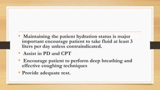 • Maintaining the patient hydration status is major
important encourage patient to take fluid at least 3
liters per day unless contraindicated.
• Assist in PD and CPT
• Encourage patient to perform deep breathing and
effective coughing techniques
• Provide adequate rest.
 