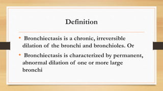 Definition
• Bronchiectasis is a chronic, irreversible
dilation of the bronchi and bronchioles. Or
• Bronchiectasis is characterized by permanent,
abnormal dilation of one or more large
bronchi
 