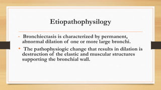 Etiopathophysilogy
• Bronchiectasis is characterized by permanent,
abnormal dilation of one or more large bronchi.
• The pathophysiogic change that results in dilation is
destruction of the elastic and muscular structures
supporting the bronchial wall.
 