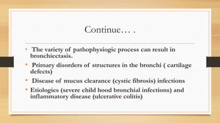 Continue… .
• The variety of pathophysiogic process can result in
bronchiectasis.
• Primary disorders of structures in the bronchi ( cartilage
defects)
• Disease of mucus clearance (cystic fibrosis) infections
• Etiologies (severe child hood bronchial infections) and
inflammatory disease (ulcerative colitis)
 