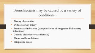 Bronchiectasis may be caused by a variety of
conditions :
• Airway obstruction
• Diffuse airway injury
• Pulmonary infections (complications of long term Pulmonary
infection)
• Genetic disorder (cystic fibrosis)
• Abnormal host defense
• Idiopathic cause
 