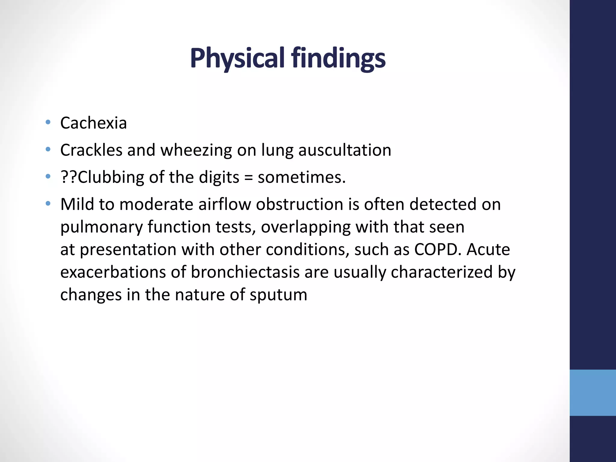 Physical findings
• Cachexia
• Crackles and wheezing on lung auscultation
• ??Clubbing of the digits = sometimes.
• Mild to moderate airflow obstruction is often detected on
pulmonary function tests, overlapping with that seen
at presentation with other conditions, such as COPD. Acute
exacerbations of bronchiectasis are usually characterized by
changes in the nature of sputum
 