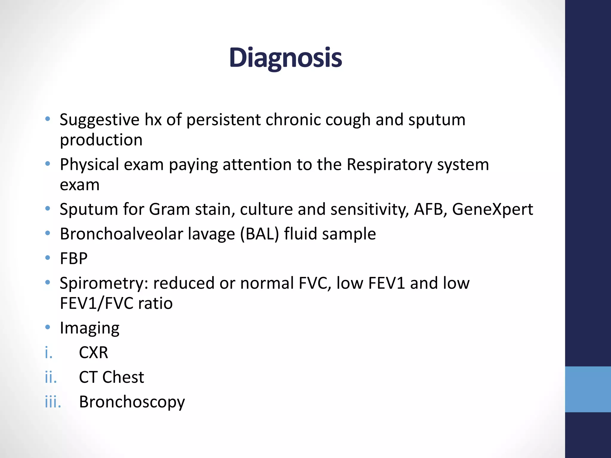 Diagnosis
• Suggestive hx of persistent chronic cough and sputum
production
• Physical exam paying attention to the Respiratory system
exam
• Sputum for Gram stain, culture and sensitivity, AFB, GeneXpert
• Bronchoalveolar lavage (BAL) fluid sample
• FBP
• Spirometry: reduced or normal FVC, low FEV1 and low
FEV1/FVC ratio
• Imaging
i. CXR
ii. CT Chest
iii. Bronchoscopy
 