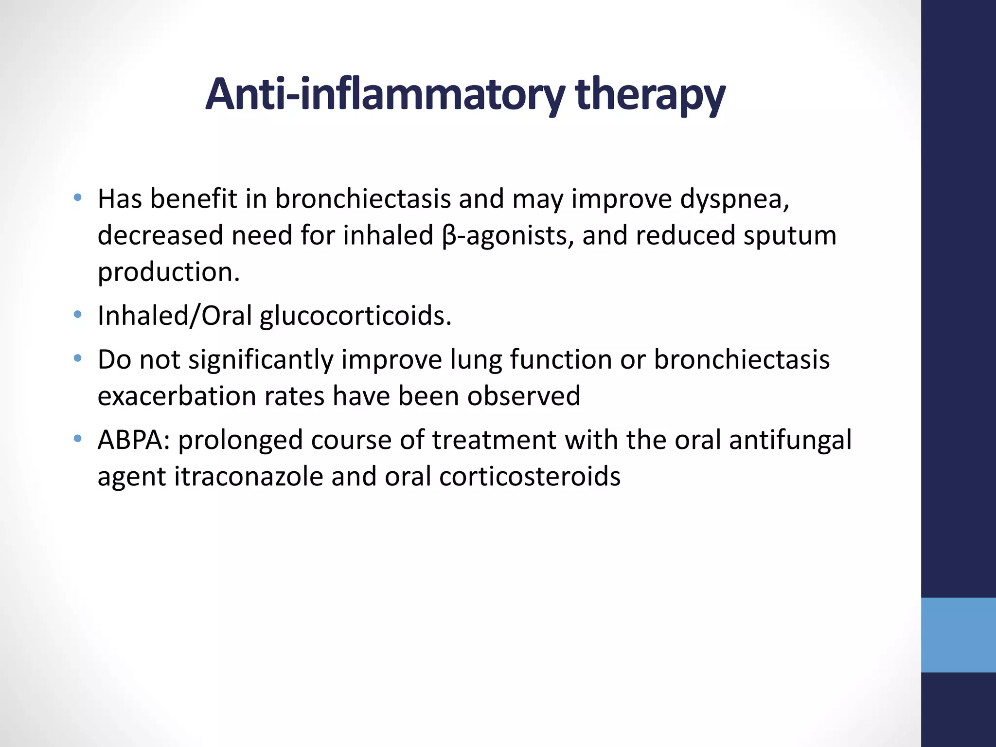 Anti-inflammatory therapy
• Has benefit in bronchiectasis and may improve dyspnea,
decreased need for inhaled β-agonists, and reduced sputum
production.
• Inhaled/Oral glucocorticoids.
• Do not significantly improve lung function or bronchiectasis
exacerbation rates have been observed
• ABPA: prolonged course of treatment with the oral antifungal
agent itraconazole and oral corticosteroids
 
