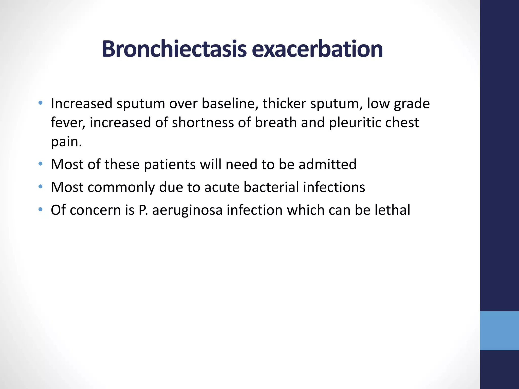 Bronchiectasis exacerbation
• Increased sputum over baseline, thicker sputum, low grade
fever, increased of shortness of breath and pleuritic chest
pain.
• Most of these patients will need to be admitted
• Most commonly due to acute bacterial infections
• Of concern is P. aeruginosa infection which can be lethal
 