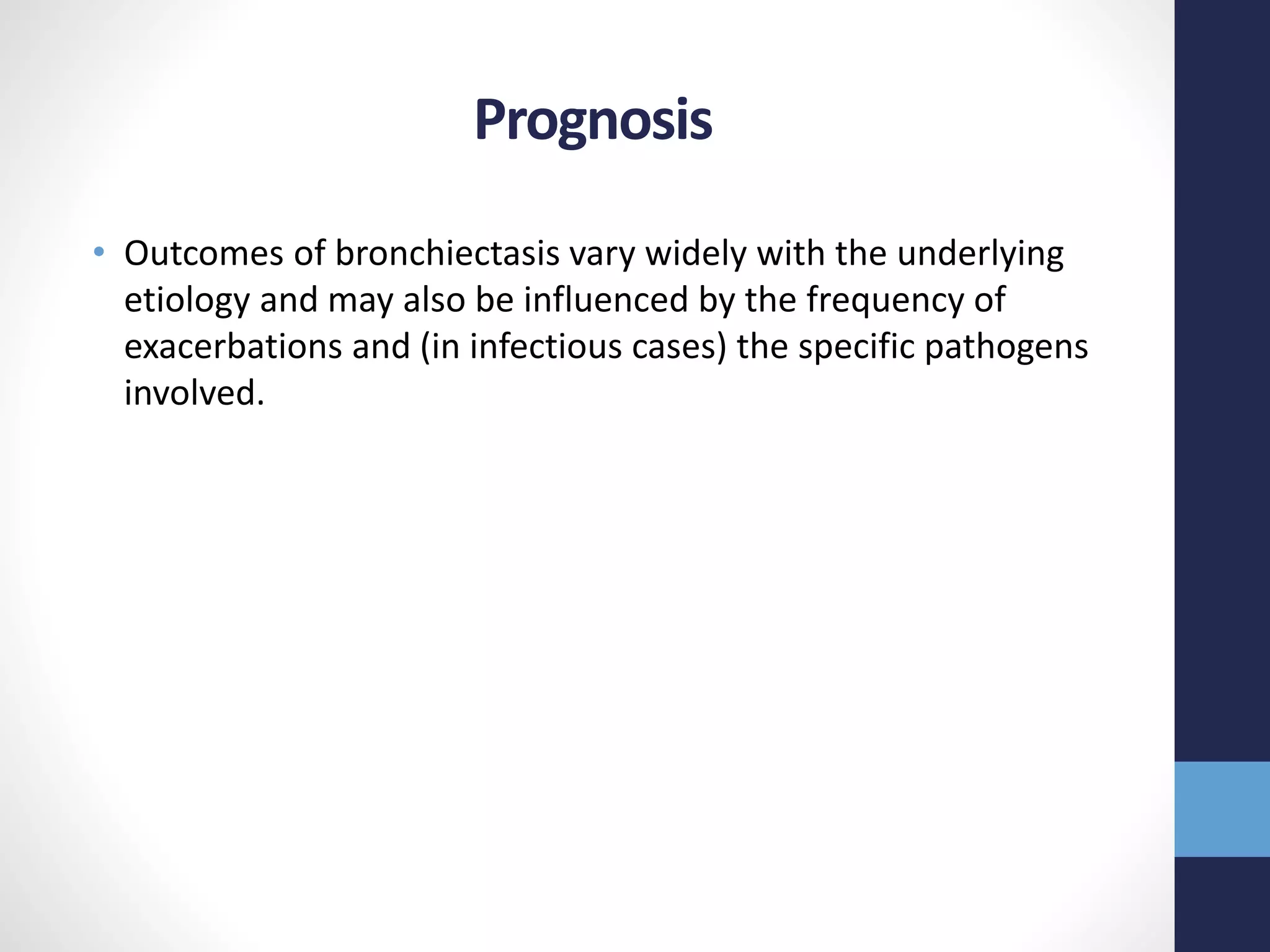 Prognosis
• Outcomes of bronchiectasis vary widely with the underlying
etiology and may also be influenced by the frequency of
exacerbations and (in infectious cases) the specific pathogens
involved.
 