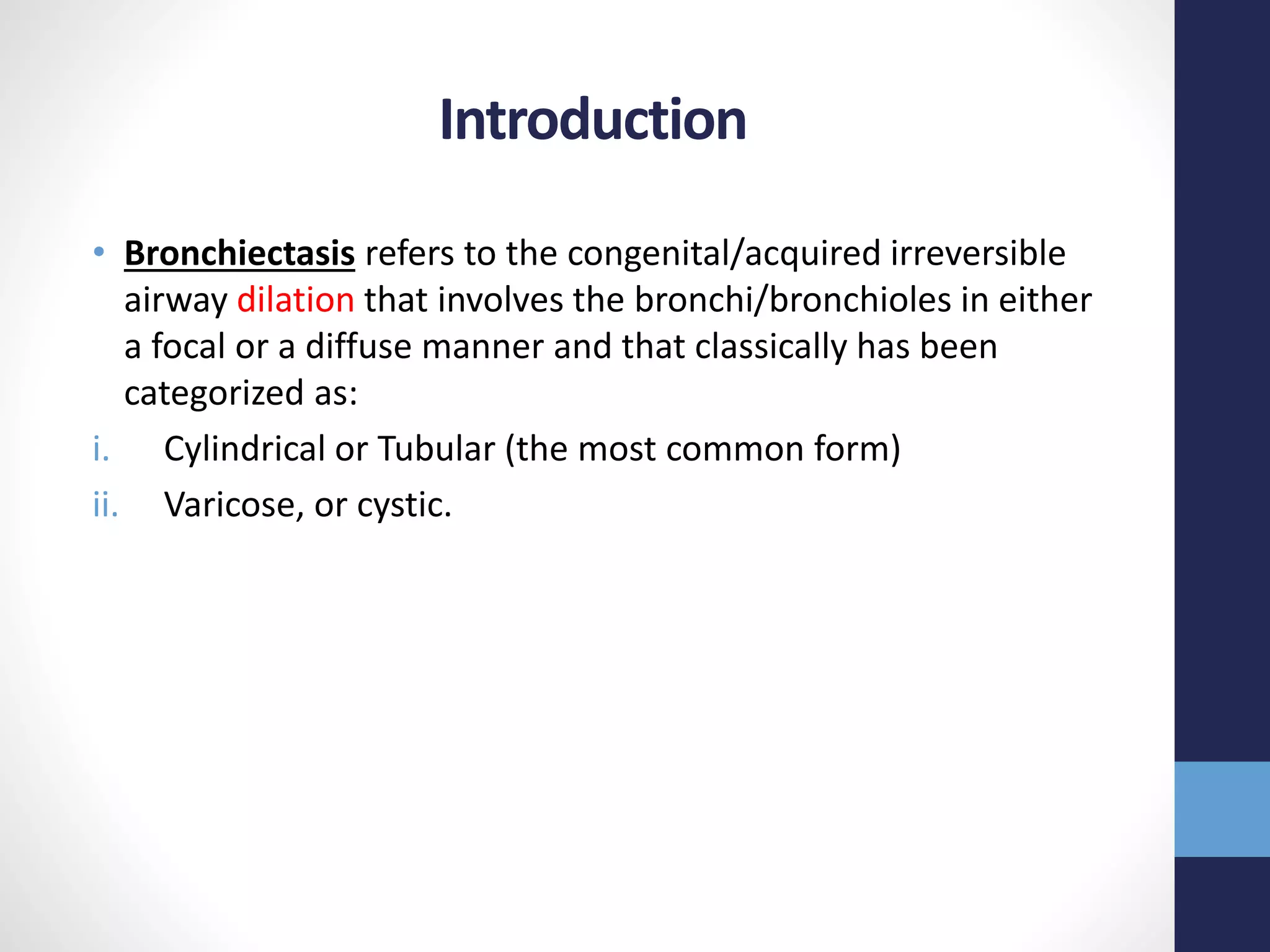 Introduction
• Bronchiectasis refers to the congenital/acquired irreversible
airway dilation that involves the bronchi/bronchioles in either
a focal or a diffuse manner and that classically has been
categorized as:
i. Cylindrical or Tubular (the most common form)
ii. Varicose, or cystic.
 