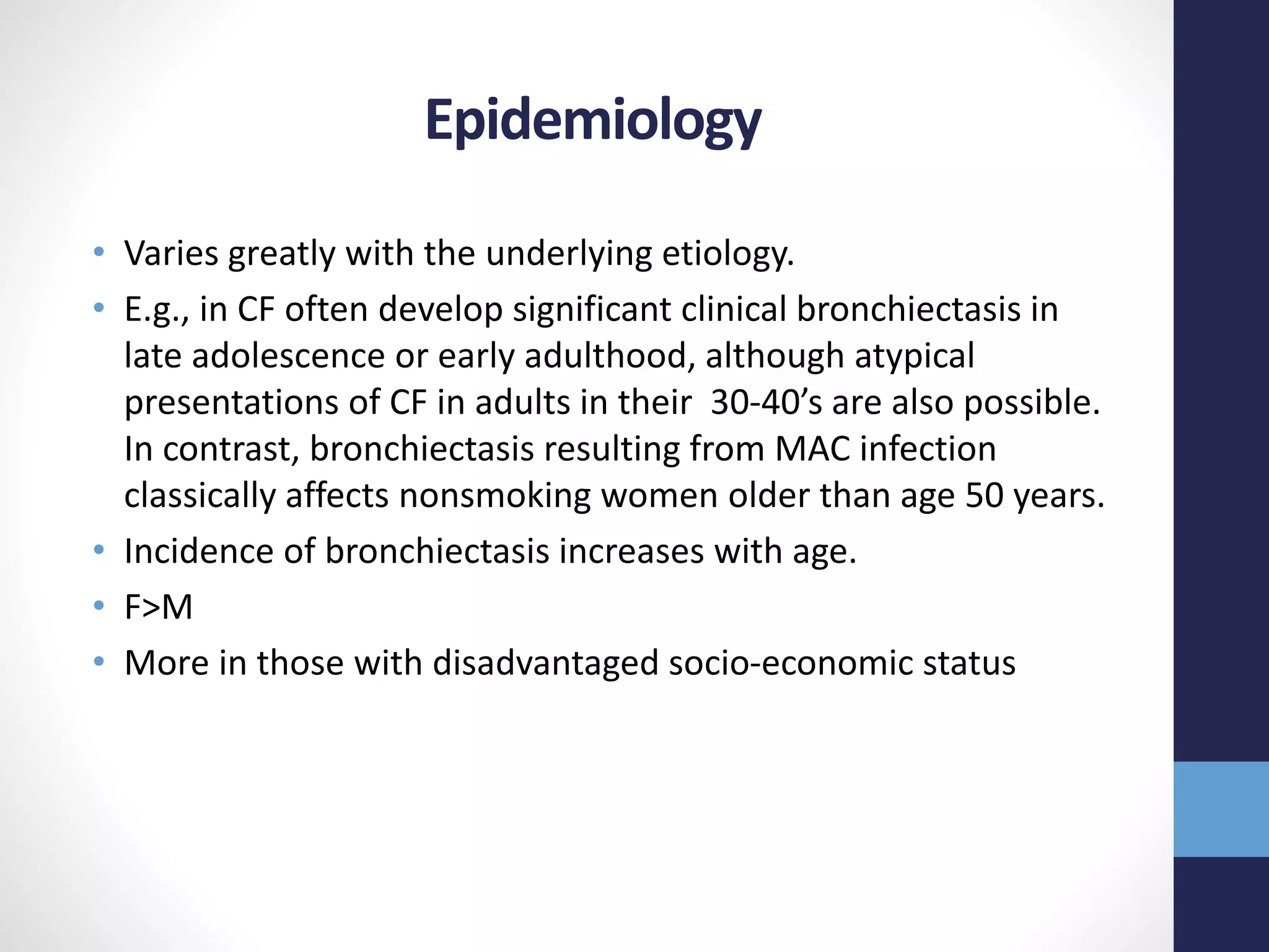 Epidemiology
• Varies greatly with the underlying etiology.
• E.g., in CF often develop significant clinical bronchiectasis in
late adolescence or early adulthood, although atypical
presentations of CF in adults in their 30-40’s are also possible.
In contrast, bronchiectasis resulting from MAC infection
classically affects nonsmoking women older than age 50 years.
• Incidence of bronchiectasis increases with age.
• F>M
• More in those with disadvantaged socio-economic status
 