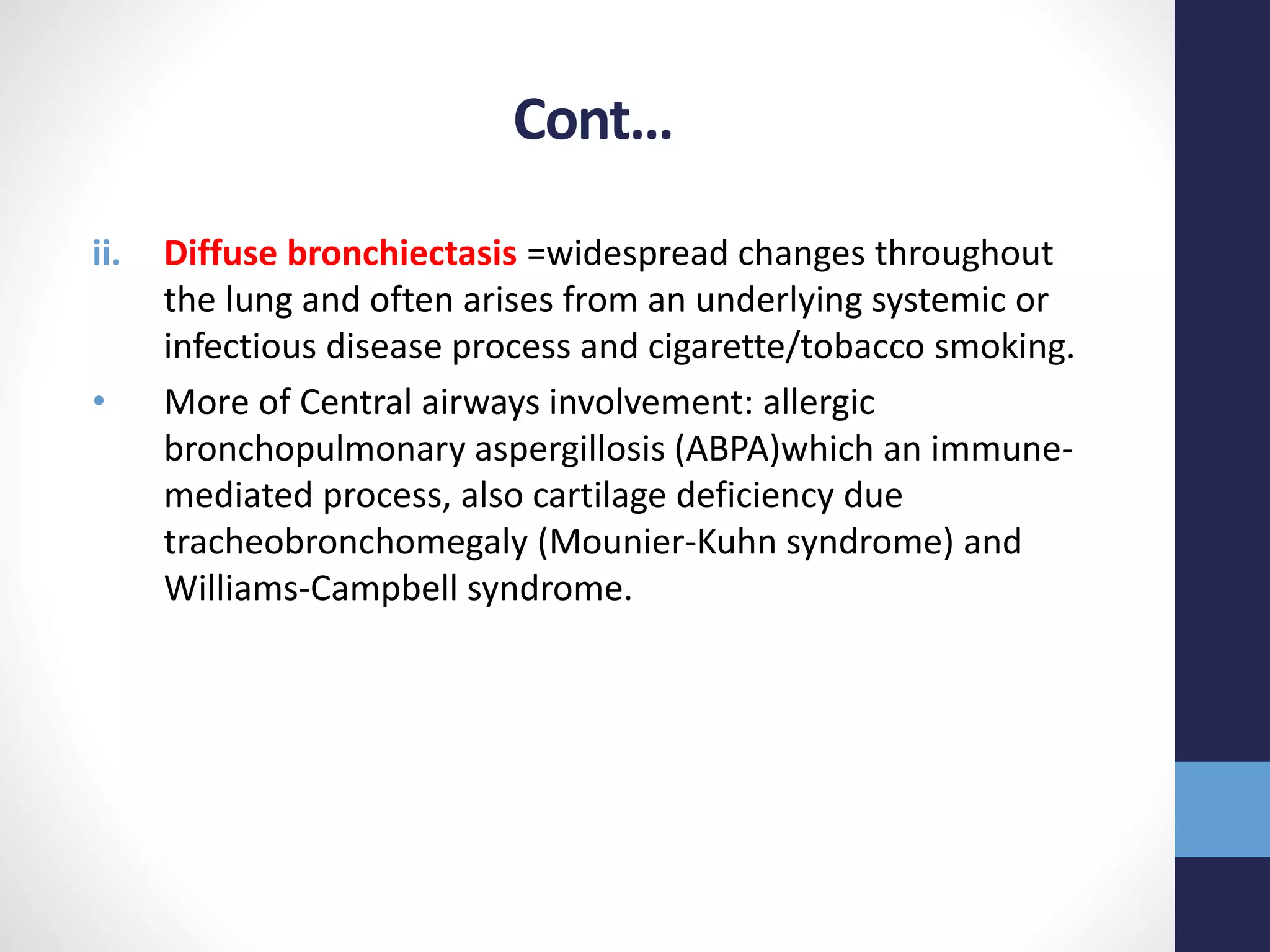 Cont…
ii. Diffuse bronchiectasis =widespread changes throughout
the lung and often arises from an underlying systemic or
infectious disease process and cigarette/tobacco smoking.
• More of Central airways involvement: allergic
bronchopulmonary aspergillosis (ABPA)which an immune-
mediated process, also cartilage deficiency due
tracheobronchomegaly (Mounier-Kuhn syndrome) and
Williams-Campbell syndrome.
 