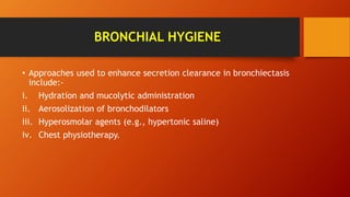 BRONCHIAL HYGIENE
• Approaches used to enhance secretion clearance in bronchiectasis
include:-
i. Hydration and mucolytic administration
ii. Aerosolization of bronchodilators
iii. Hyperosmolar agents (e.g., hypertonic saline)
iv. Chest physiotherapy.
 