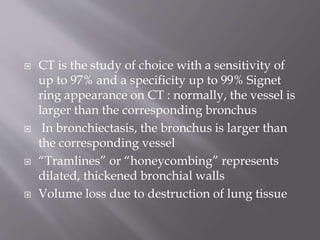  CT is the study of choice with a sensitivity of
up to 97% and a specificity up to 99% Signet
ring appearance on CT : normally, the vessel is
larger than the corresponding bronchus
 In bronchiectasis, the bronchus is larger than
the corresponding vessel
 “Tramlines” or “honeycombing” represents
dilated, thickened bronchial walls
 Volume loss due to destruction of lung tissue
 