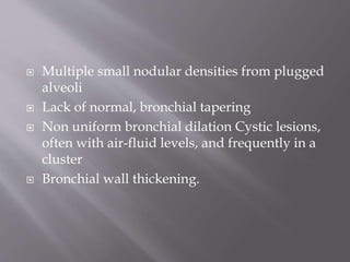  Multiple small nodular densities from plugged
alveoli
 Lack of normal, bronchial tapering
 Non uniform bronchial dilation Cystic lesions,
often with air-fluid levels, and frequently in a
cluster
 Bronchial wall thickening.
 