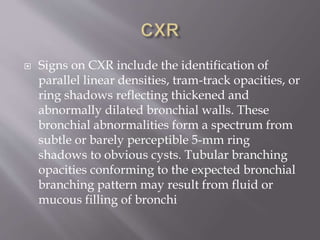  Signs on CXR include the identification of
parallel linear densities, tram-track opacities, or
ring shadows reflecting thickened and
abnormally dilated bronchial walls. These
bronchial abnormalities form a spectrum from
subtle or barely perceptible 5-mm ring
shadows to obvious cysts. Tubular branching
opacities conforming to the expected bronchial
branching pattern may result from fluid or
mucous filling of bronchi
 