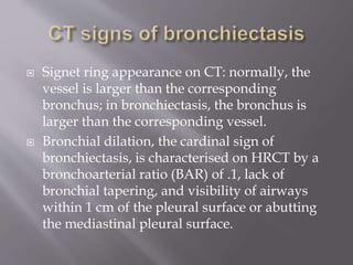  Signet ring appearance on CT: normally, the
vessel is larger than the corresponding
bronchus; in bronchiectasis, the bronchus is
larger than the corresponding vessel.
 Bronchial dilation, the cardinal sign of
bronchiectasis, is characterised on HRCT by a
bronchoarterial ratio (BAR) of .1, lack of
bronchial tapering, and visibility of airways
within 1 cm of the pleural surface or abutting
the mediastinal pleural surface.
 