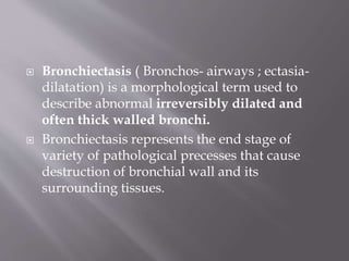  Bronchiectasis ( Bronchos- airways ; ectasia-
dilatation) is a morphological term used to
describe abnormal irreversibly dilated and
often thick walled bronchi.
 Bronchiectasis represents the end stage of
variety of pathological precesses that cause
destruction of bronchial wall and its
surrounding tissues.
 