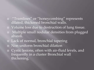  “Tramlines” or “honeycombing” represents
dilated, thickened bronchial walls.
 Volume loss due to destruction of lung tissue.
 Multiple small nodular densities from plugged
alveoli.
 Lack of normal, bronchial tapering
 Non uniform bronchial dilation
 Cystic lesions, often with air-fluid levels, and
frequently in a cluster Bronchial wall
thickening.
 