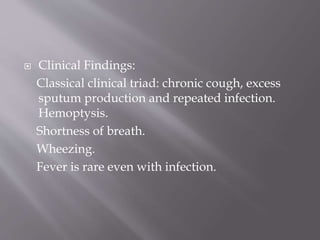  Clinical Findings:
Classical clinical triad: chronic cough, excess
sputum production and repeated infection.
Hemoptysis.
Shortness of breath.
Wheezing.
Fever is rare even with infection.
 