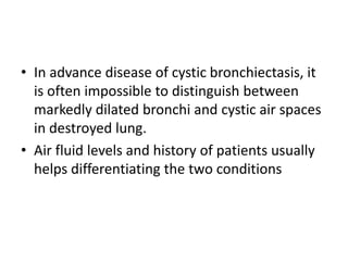 • In advance disease of cystic bronchiectasis, it
is often impossible to distinguish between
markedly dilated bronchi and cystic air spaces
in destroyed lung.
• Air fluid levels and history of patients usually
helps differentiating the two conditions
 