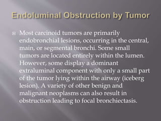  Most carcinoid tumors are primarily
endobronchial lesions, occurring in the central,
main, or segmental bronchi. Some small
tumors are located entirely within the lumen.
However, some display a dominant
extraluminal component with only a small part
of the tumor lying within the airway (iceberg
lesion). A variety of other benign and
malignant neoplasms can also result in
obstruction leading to focal bronchiectasis.
 