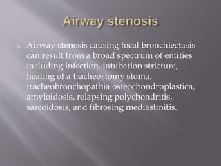  Airway stenosis causing focal bronchiectasis
can result from a broad spectrum of entities
including infection, intubation stricture,
healing of a tracheostomy stoma,
tracheobronchopathia osteochondroplastica,
amyloidosis, relapsing polychondritis,
sarcoidosis, and fibrosing mediastinitis.
 