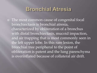  The most common cause of congenital focal
bronchiectasis is bronchial atresia,
characterized by obliteration of a bronchus
with distal bronchiectasis, mucoid impaction,
and air trapping that is most commonly seen in
the left upper lobe. In this rare lesion, the
bronchial tree peripheral to the point of
obliteration is patent and the lung parenchyma
is overinflated because of collateral air drift.
 