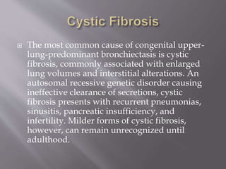  The most common cause of congenital upper-
lung-predominant bronchiectasis is cystic
fibrosis, commonly associated with enlarged
lung volumes and interstitial alterations. An
autosomal recessive genetic disorder causing
ineffective clearance of secretions, cystic
fibrosis presents with recurrent pneumonias,
sinusitis, pancreatic insufficiency, and
infertility. Milder forms of cystic fibrosis,
however, can remain unrecognized until
adulthood.
 