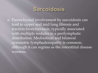  Parenchymal involvement by sarcoidosis can
lead to upper and mid lung fibrosis and
traction bronchiectasis, typically associated
with multiple nodules in a perilymphatic
distribution. Mediastinal and bilateral
symmetric lymphadenopathy is common,
although it can regress as the interstitial disease
worsens.
 