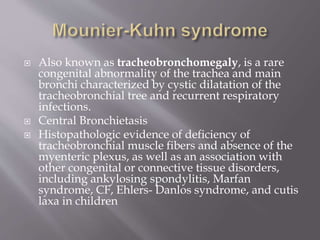  Also known as tracheobronchomegaly, is a rare
congenital abnormality of the trachea and main
bronchi characterized by cystic dilatation of the
tracheobronchial tree and recurrent respiratory
infections.
 Central Bronchietasis
 Histopathologic evidence of deficiency of
tracheobronchial muscle fibers and absence of the
myenteric plexus, as well as an association with
other congenital or connective tissue disorders,
including ankylosing spondylitis, Marfan
syndrome, CF, Ehlers- Danlos syndrome, and cutis
laxa in children
 