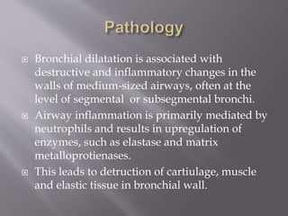  Bronchial dilatation is associated with
destructive and inflammatory changes in the
walls of medium-sized airways, often at the
level of segmental or subsegmental bronchi.
 Airway inflammation is primarily mediated by
neutrophils and results in upregulation of
enzymes, such as elastase and matrix
metalloprotienases.
 This leads to detruction of cartiulage, muscle
and elastic tissue in bronchial wall.
 