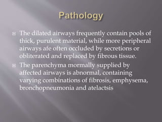  The dilated airways frequently contain pools of
thick, purulent material, while more peripheral
airways afe often occluded by secretions or
obliterated and replaced by fibrous tissue.
 The parenchyma mormally supplied by
affected airways is abnormal, containing
varying combinations of fibrosis, emphysema,
bronchopneumonia and atelactsis
 