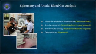 Spirometry and Arterial Blood Gas Analysis 
Supportive evidence of airway disease (Obstructive defect) 
Severity assessment (Severe impairment = poor prognosis) 
Bronchodilator therapy (Positive bronchodilator response) 
Oxygen therapy (Hypoxemia) 
 